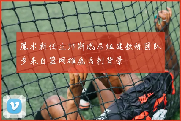魔术新任主帅斯威尼组建教练团队多来自篮网雄鹿马刺背景
