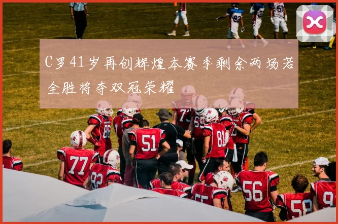 C罗41岁再创辉煌本赛季剩余两场若全胜将夺双冠荣耀