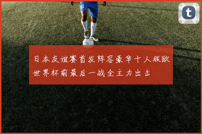 日本友谊赛首发阵容豪华十人旅欧世界杯前最后一战全主力出击