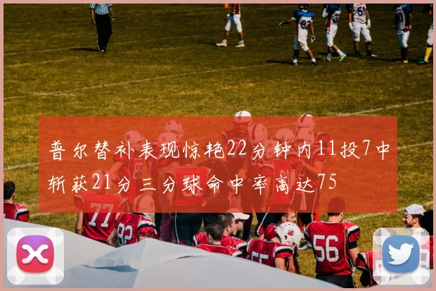 普尔替补表现惊艳22分钟内11投7中斩获21分三分球命中率高达75