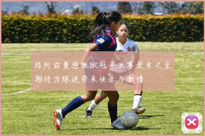 格列兹曼感慨欧冠半决赛荣幸之至期待为球迷带来快乐与激情