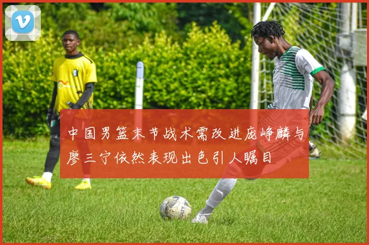 中国男篮末节战术需改进庞峥麟与廖三宁依然表现出色引人瞩目