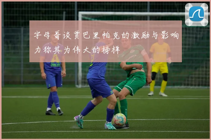 字母哥谈贾巴里帕克的激励与影响力称其为伟大的榜样