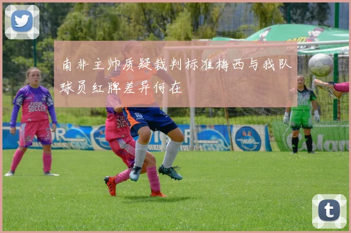 南非主帅质疑裁判标准梅西与我队球员红牌差异何在