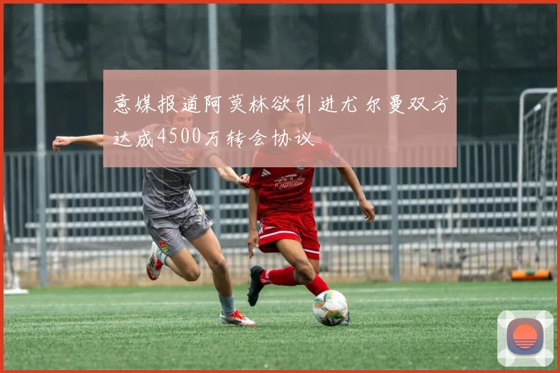 意媒报道阿莫林欲引进尤尔曼双方达成4500万转会协议