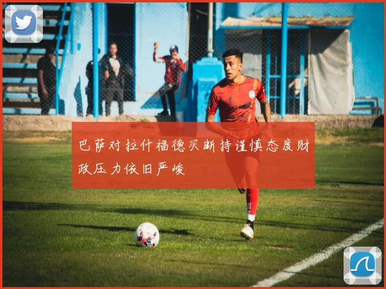 巴萨对拉什福德买断持谨慎态度财政压力依旧严峻