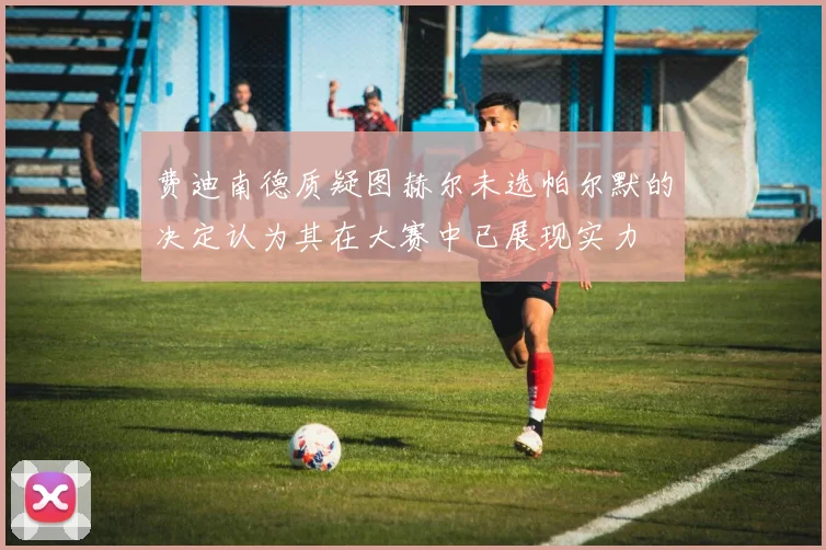 费迪南德质疑图赫尔未选帕尔默的决定认为其在大赛中已展现实力