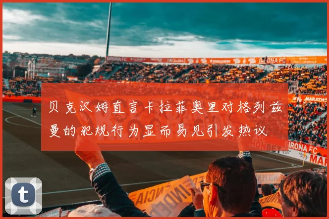 贝克汉姆直言卡拉菲奥里对格列兹曼的犯规行为显而易见引发热议
